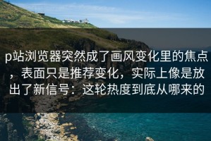 p站浏览器突然成了画风变化里的焦点，表面只是推荐变化，实际上像是放出了新信号：这轮热度到底从哪来的