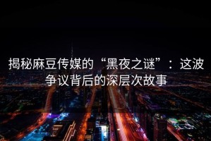 揭秘麻豆传媒的“黑夜之谜”：这波争议背后的深层次故事