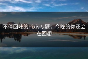 不停回味的Pixiv专题，今晚的你还会在回想