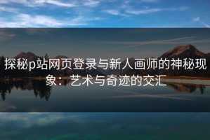 探秘p站网页登录与新人画师的神秘现象：艺术与奇迹的交汇