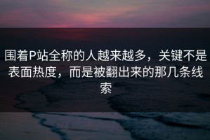 围着P站全称的人越来越多，关键不是表面热度，而是被翻出来的那几条线索