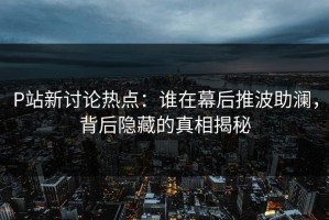 P站新讨论热点：谁在幕后推波助澜，背后隐藏的真相揭秘