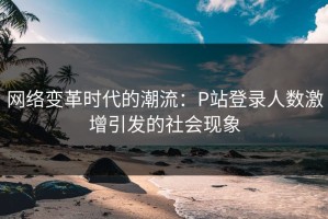 网络变革时代的潮流：P站登录人数激增引发的社会现象