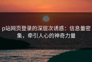 p站网页登录的深层次诱惑：信息量密集，牵引人心的神奇力量