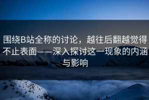 围绕B站全称的讨论，越往后翻越觉得不止表面——深入探讨这一现象的内涵与影响