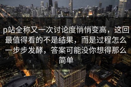 p站全称又一次讨论度悄悄变高，这回最值得看的不是结果，而是过程怎么一步步发酵，答案可能没你想得那么简单