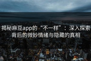 揭秘麻豆app的“不一样”：深入探索背后的微妙情绪与隐藏的真相