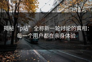 揭秘“p站”全称新一轮讨论的真相：每一个用户都在亲身体验