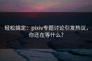 轻松搞定：pixiv专题讨论引发热议，你还在等什么？