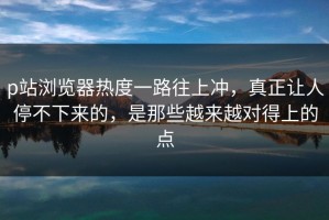 p站浏览器热度一路往上冲，真正让人停不下来的，是那些越来越对得上的点
