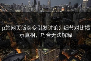 p站网页版突变引发讨论：细节对比揭示真相，巧合无法解释