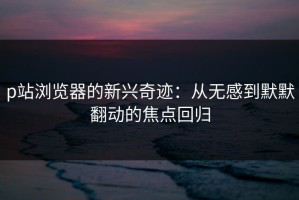 p站浏览器的新兴奇迹：从无感到默默翻动的焦点回归