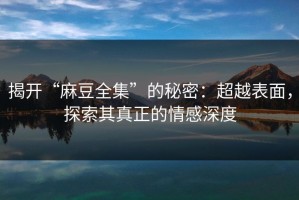 揭开“麻豆全集”的秘密：超越表面，探索其真正的情感深度