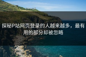 探秘P站网页登录的人越来越多，最有用的部分却被忽略