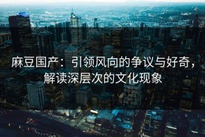 麻豆国产：引领风向的争议与好奇，解读深层次的文化现象