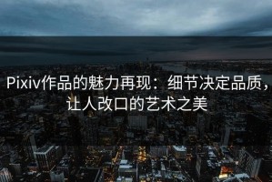 Pixiv作品的魅力再现：细节决定品质，让人改口的艺术之美