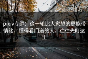 pixiv专题：这一轮比大家想的更能带情绪，懂得看门道的人，往往先盯这里