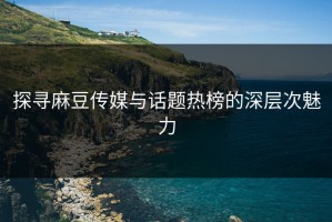 探寻麻豆传媒与话题热榜的深层次魅力