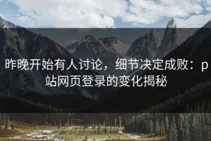 昨晚开始有人讨论，细节决定成败：p站网页登录的变化揭秘