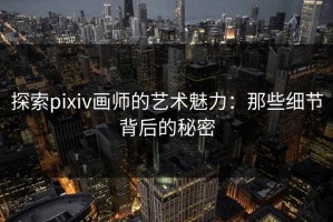 探索pixiv画师的艺术魅力：那些细节背后的秘密