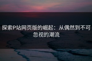 探索P站网页版的崛起：从偶然到不可忽视的潮流