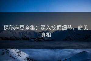 探秘麻豆全集：深入挖掘细节，窥见真相
