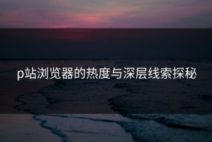 p站浏览器的热度与深层线索探秘