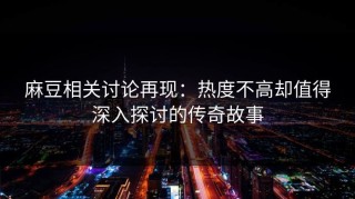 麻豆相关讨论再现：热度不高却值得深入探讨的传奇故事