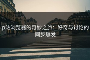 p站浏览器的奇妙之旅：好奇与讨论的同步爆发