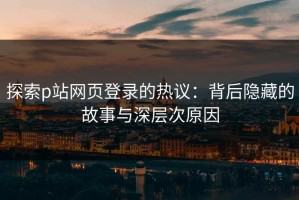 探索p站网页登录的热议：背后隐藏的故事与深层次原因