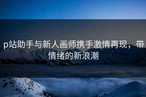 p站助手与新人画师携手激情再现，带情绪的新浪潮