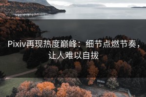Pixiv再现热度巅峰：细节点燃节奏，让人难以自拔