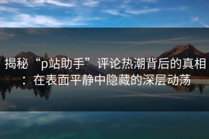 揭秘“p站助手”评论热潮背后的真相：在表面平静中隐藏的深层动荡