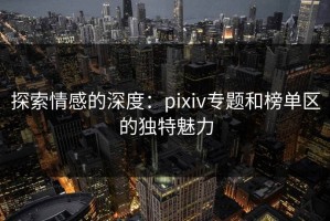 探索情感的深度：pixiv专题和榜单区的独特魅力