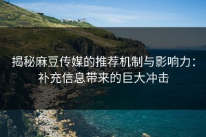 揭秘麻豆传媒的推荐机制与影响力：补充信息带来的巨大冲击