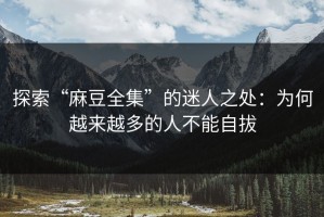探索“麻豆全集”的迷人之处：为何越来越多的人不能自拔