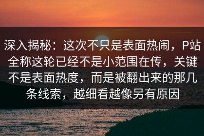 深入揭秘：这次不只是表面热闹，P站全称这轮已经不是小范围在传，关键不是表面热度，而是被翻出来的那几条线索，越细看越像另有原因