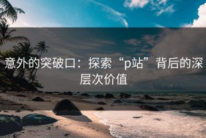 意外的突破口：探索“p站”背后的深层次价值