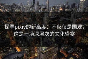 探寻pixiv的新高度：不仅仅是围观，这是一场深层次的文化盛宴