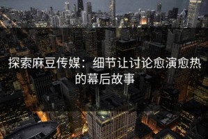 探索麻豆传媒：细节让讨论愈演愈热的幕后故事