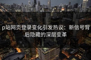 p站网页登录变化引发热议：新信号背后隐藏的深层变革
