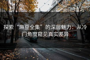 探索“麻豆全集”的深层魅力：从冷门角度窥见真实差异