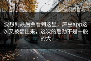 没想到最后会看到这里，麻豆app这次又被翻出来，这次的后劲不是一般的大