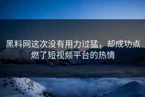黑料网这次没有用力过猛，却成功点燃了短视频平台的热情