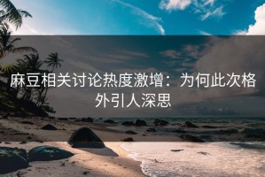麻豆相关讨论热度激增：为何此次格外引人深思