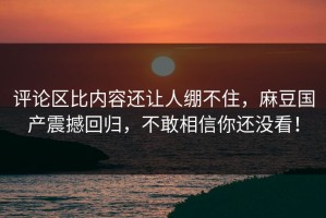 评论区比内容还让人绷不住，麻豆国产震撼回归，不敢相信你还没看！