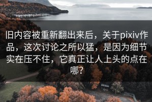 旧内容被重新翻出来后，关于pixiv作品，这次讨论之所以猛，是因为细节实在压不住，它真正让人上头的点在哪？