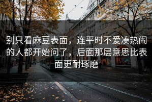 别只看麻豆表面，连平时不爱凑热闹的人都开始问了，后面那层意思比表面更耐琢磨