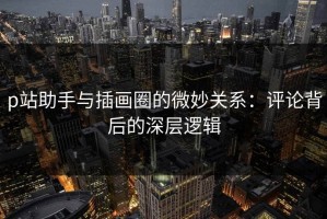 p站助手与插画圈的微妙关系：评论背后的深层逻辑