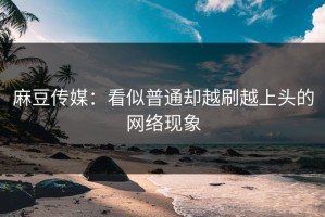 麻豆传媒：看似普通却越刷越上头的网络现象